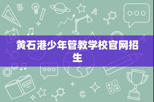 黄石港少年管教学校招生简章与辅助服务指南